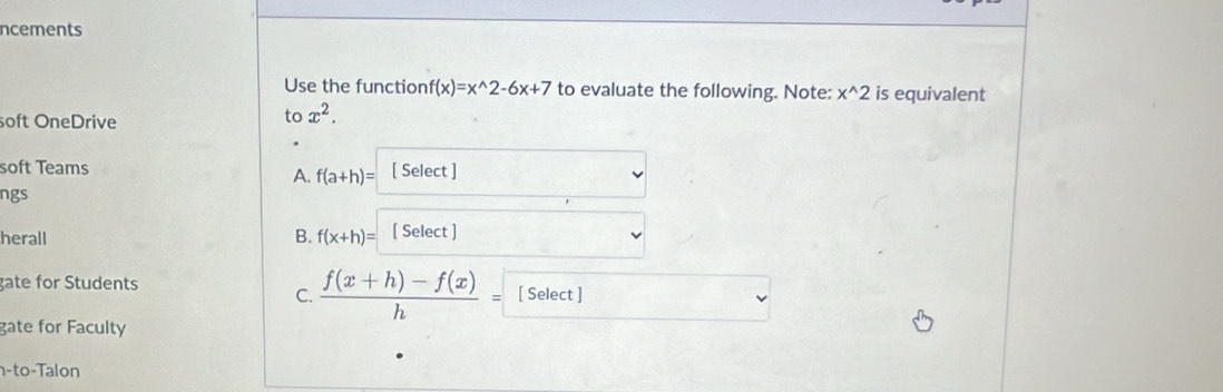 ncements
Use the function f(x)=x^(wedge)2-6x+7 to evaluate the following. Note: x^(wedge)2 is equivalent
soft OneDrive to x^2. 
soft Teams [ Select ]
A. f(a+h)=
ngs
herall [ Select ]
B. f(x+h)=
gate for Students [ Select ]
C.  (f(x+h)-f(x))/h =
gate for Faculty
n-to-Talon