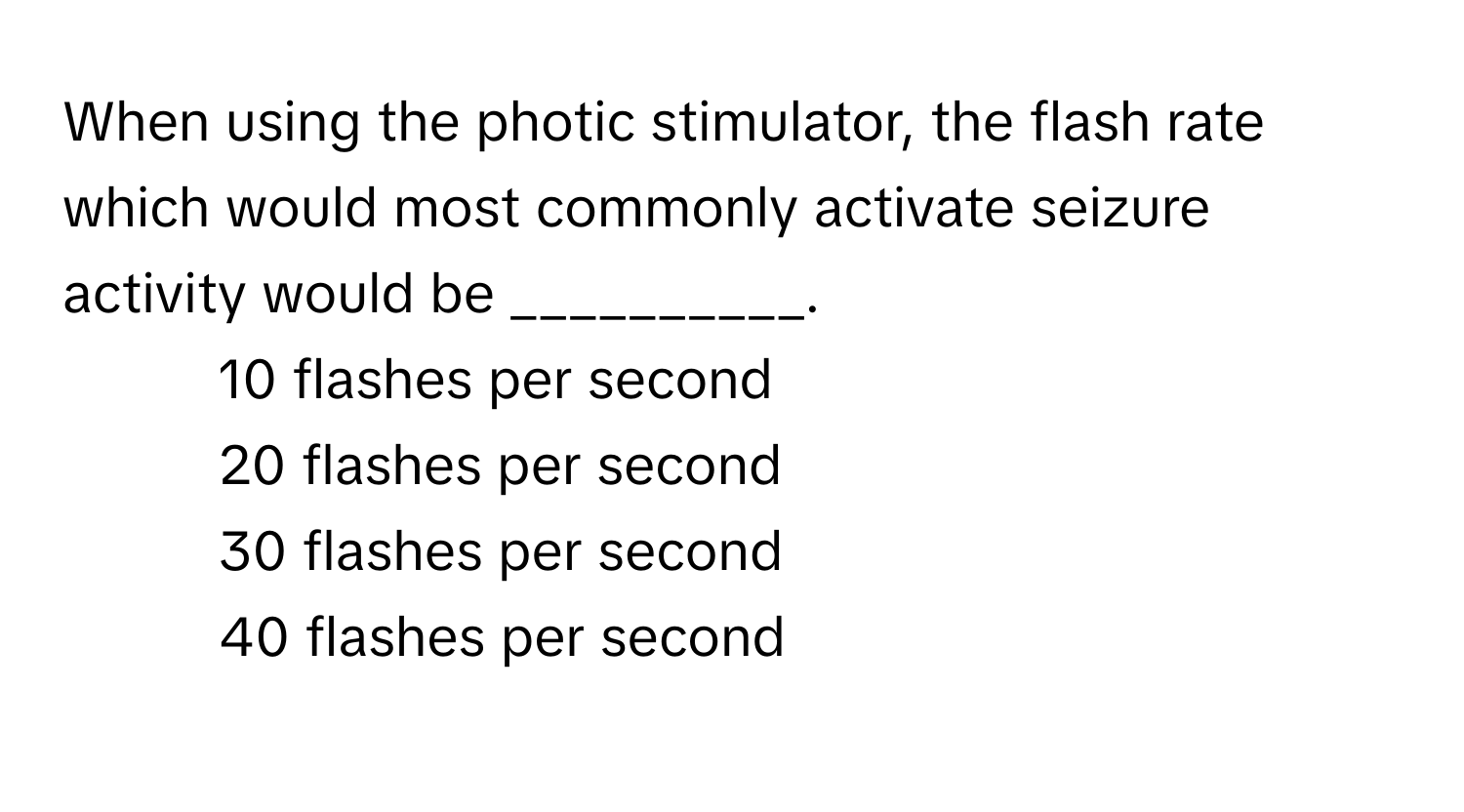 When using the photic stimulator, the flash rate which would most commonly activate seizure activity would be __________.

1) 10 flashes per second 
2) 20 flashes per second 
3) 30 flashes per second 
4) 40 flashes per second