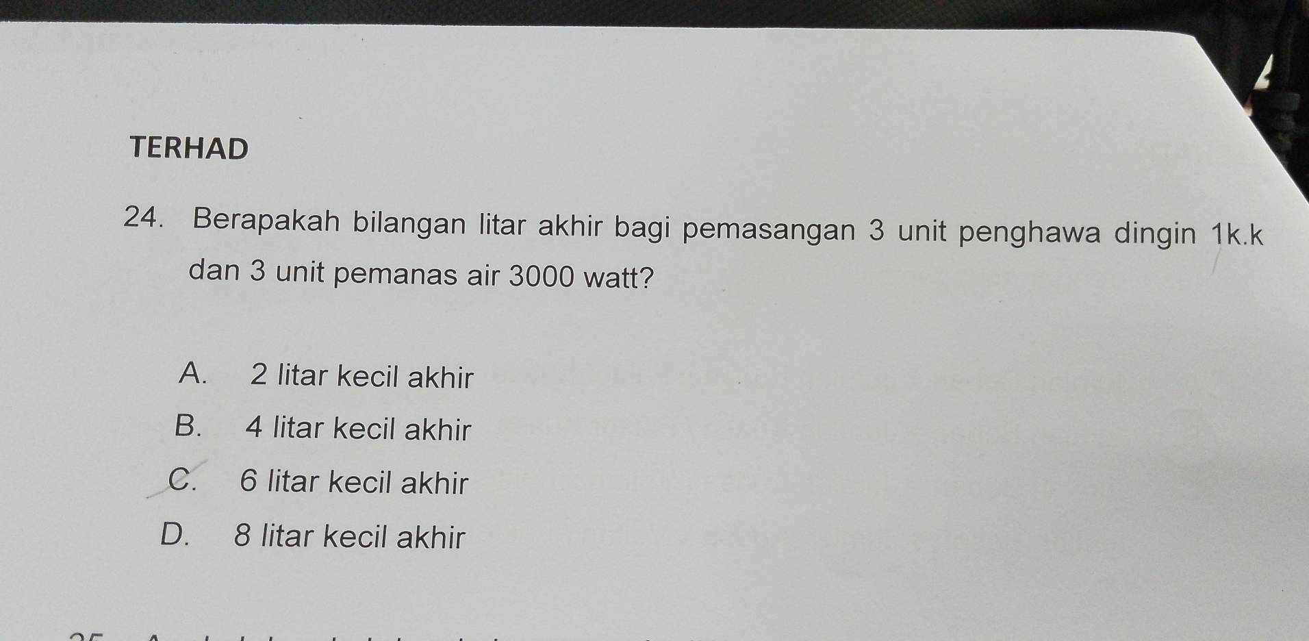 TERHAD
24. Berapakah bilangan litar akhir bagi pemasangan 3 unit penghawa dingin 1k.k
dan 3 unit pemanas air 3000 watt?
A. 2 litar kecil akhir
B. 4 litar kecil akhir
C. 6 litar kecil akhir
D. 8 litar kecil akhir