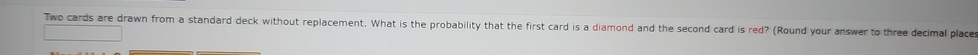 Two cards are drawn from a standard deck without replacement. What is the probability that the first card is a diamond and the second card is red? (Round your answer to three decimal places