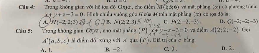 A. a=-1. B. a=0. u=2. D. a-4
Câu 4: :Trong không gian với hệ tọa độ Oxyz , cho điểm M(1;5;6) và mặt phẳng (α) có phương trình:
x+y+z-3=0. Hình chiếu vuông góc H của M trên mặt phẳng (α) có tọa độ là:
A. H(-2;2;3) B. N(2;2;3) C. P(2;-2;-3). D. Q(-2;-2;-3)
Câu 5: Trong không gian Oxyz , cho mặt phẳng P):x+y-z-3=0 và điểm A(2;2;-2). Gọi
A'(a;b;c) là điểm đối xứng với A qua (P). Giá trị của c bằng
A. 1. B. -2. C. 0. D. 2.