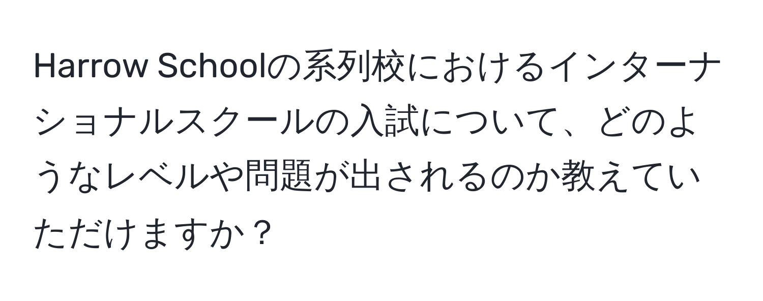 Harrow Schoolの系列校におけるインターナショナルスクールの入試について、どのようなレベルや問題が出されるのか教えていただけますか？