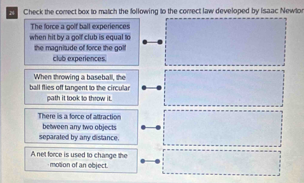 Check the correct box to match the following to the correct law developed by Isaac Newtor
The force a golf ball experiences
when hit by a golf club is equal to
the magnitude of force the golf
club experiences.
When throwing a baseball, the
ball flies off tangent to the circular
path it took to throw it.
There is a force of attraction
between any two objects
separated by any distance.
A net force is used to change the
motion of an object.