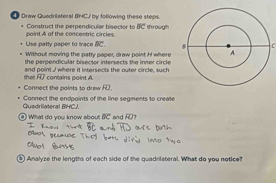 Draw Quadrilateral BHCJ by following these steps. 
Construct the perpendicular bisector to overline BC through 
point A of the concentric circles. 
Use patty paper to trace overline BC. C 
Without moving the patty paper, draw point H where 
the perpendicular bisector intersects the inner circle 
and point J where it intersects the outer circle, such 
that overline HJ contains point A. 
Connect the points to draw overline HJ. 
Connect the endpoints of the line segments to create 
Quadrilateral BHCJ. 
a What do you know about overline BC and overline HJ ? 
b Analyze the lengths of each side of the quadrilateral. What do you notice?