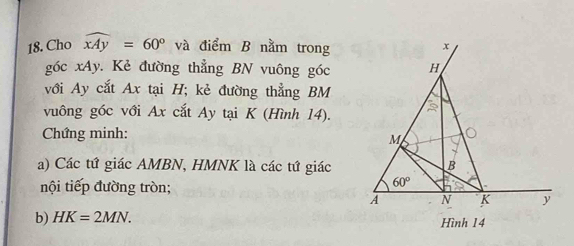 Cho widehat xAy=60° và điểm B nằm trong
góc xAy. Kẻ đường thẳng BN vuông góc
với Ay cắt Ax tại H; kẻ đường thẳng BM
vuông góc với Ax cắt Ay tại K (Hình 14).
Chứng minh:
a) Các tứ giác AMBN, HMNK là các tứ giác
nội tiếp đường tròn;
b) HK=2MN.