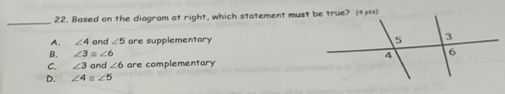22, Based on the diagram at right, which statement must be true? (4μ)
A. ∠ 4 and ∠ 5 are supplementary
B. ∠ 3≌ ∠ 6
C. ∠ 3 and ∠ 6 are complementary
D. ∠ 4equiv ∠ 5
