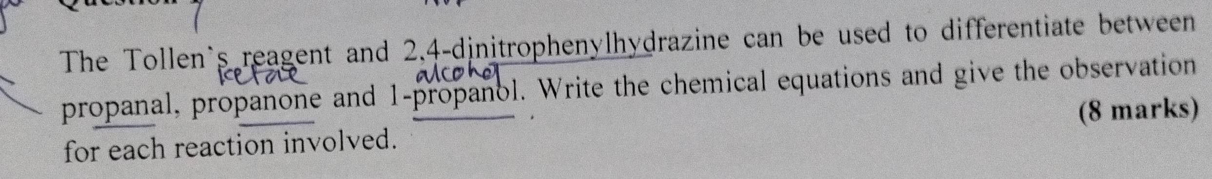 The Tollen`s reagent and 2, 4 -dinitrophenylhydrazine can be used to differentiate between 
propanal, propanone and 1 -propanol. Write the chemical equations and give the observation 
(8 marks) 
for each reaction involved.