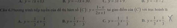 A. y=7x+13 B. y=-7x+30. C. y=3x+9. D. y=-x-2. 
Cầu 6.Phương trình tiếp tuyến của đồ thị hám số (C): y= (1-x)/2x+1  tại giao điểm của (C) với trục hoành là
A. y=- 1/3 x+ 1/3 . B. y= 1/3 x- 1/3 . C. y=- 1/3 x- 1/3 . D. y= 1/3 x+ 1/3 . ^