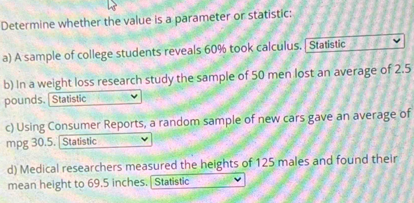 Determine whether the value is a parameter or statistic: 
a) A sample of college students reveals 60% took calculus. | Statistic 
b) In a weight loss research study the sample of 50 men lost an average of 2.5
pounds. [Statistic 
c) Using Consumer Reports, a random sample of new cars gave an average of 
mpg 30.5. | Statistic 
d) Medical researchers measured the heights of 125 males and found their 
mean height to 69.5 inches. | Statistic