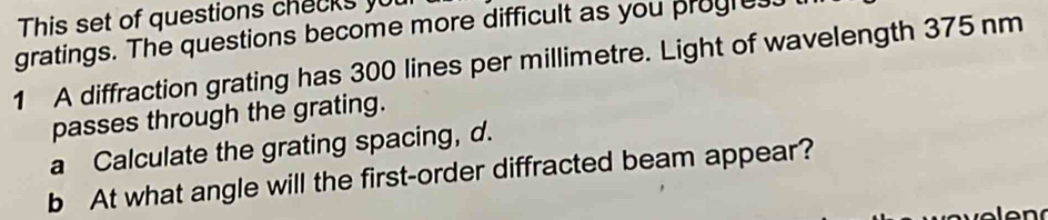 This set of questions checks yu 
gratings. The questions become more difficult as you progress 
1 A diffraction grating has 300 lines per millimetre. Light of wavelength 375 nm
passes through the grating. 
a Calculate the grating spacing, d. 
b At what angle will the first-order diffracted beam appear?