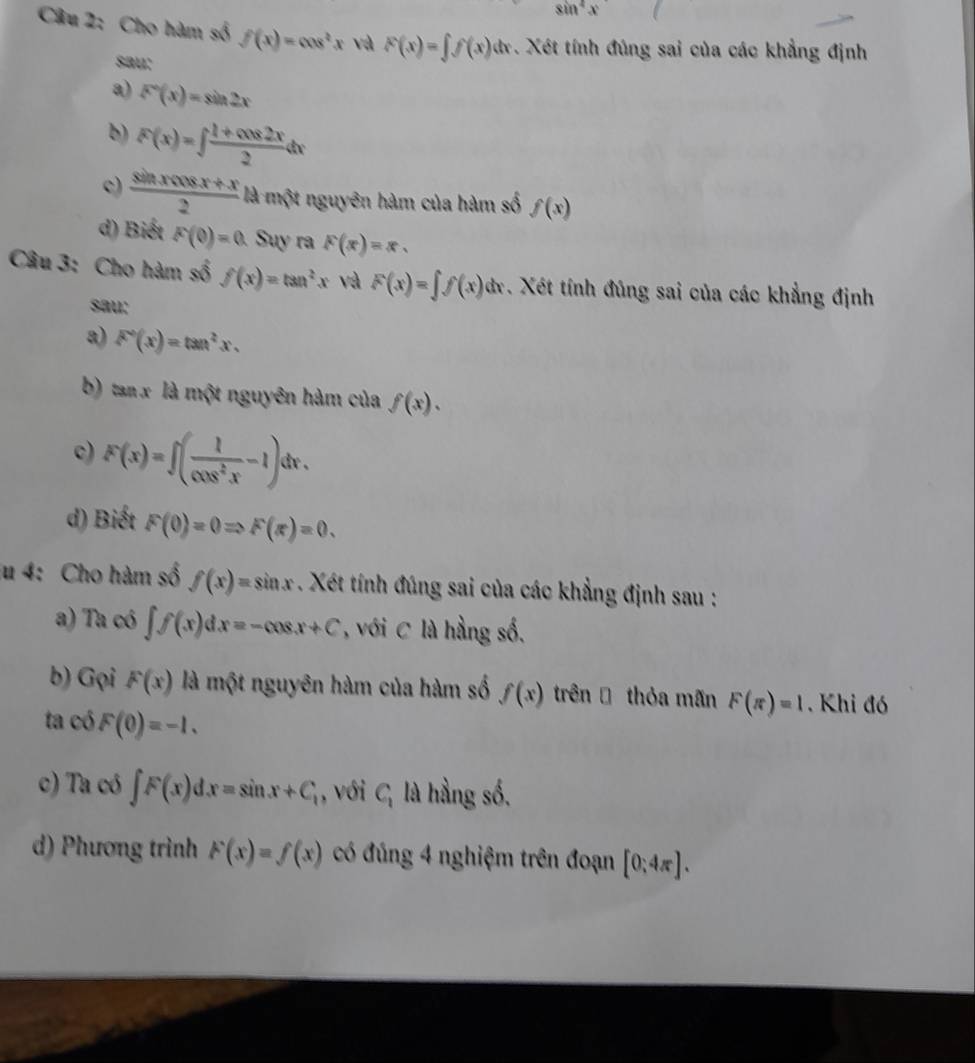 sin^4x
Câu 2: Cho hàm số f(x)=cos^2x và F(x)=∈t f(x)dx :. Xét tính đúng sai của các khẳng định 
sau: 
a) F'(x)=sin 2x
b) F(x)=∈t  (1+cos 2x)/2 dx
c)  (sin xcos x+x)/2  là một nguyên hàm của hàm số f(x)
d) Biết F(0)=0 Suy ra F(x)=x. 
Câu 3: Cho hàm số f(x)=tan^2x và F(x)=∈t f(x)dx Xét tính đúng sai của các khẳng định 
sau: 
a) F^2(x)=tan^2x. 
b) tan x là một nguyên hàm của f(x). 
c) F(x)=∈t ( 1/cos^2x -1)dx. 
d) Biết F(0)=0Rightarrow F(π )=0. 
lu 4: Cho hàm số f(x)=sin x. Xét tính đúng sai của các khẳng định sau : 
a) Ta có ∈t f(x)dx=-cos x+C , với C là hầng số. 
b) Gọi F(x) là một nguyên hàm của hàm số f(x) trên Đ thỏa mãn F(π )=1. Khi đó 
ta có F(0)=-1. 
c) Ta có ∈t F(x)dx=sin x+C_1 , với C_1 là hầng số. 
d) Phương trình F(x)=f(x) có đúng 4 nghiệm trên đoạn [0;4π ].