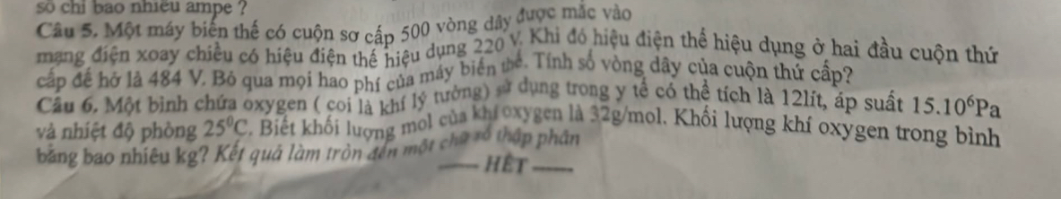 so chi bao nhiều ampe ? 
Câu 5. Một máy biến thế có cuộn sơ cấp 500 vòng dây được mắc vào 
mạng điện xoay chiều có hiệu điện thể hiệu dụng 220 V. Khi đó hiệu điện thể hiệu dụng ở hai đầu cuộn thứ 
cấp đế hở là 484 V. Bỏ qua mọi hao phí của máy biển thể. Tính số vòng dây của cuộn thứ cấp? 
Cầu 6. Một binh chứa oxygen ( coi là khí lý tưởng) sử dụng trong y tế có thể tích là 12lít, áp suất 15.10^6Pa
và nhiệt độ phòng 25°C Biết khối lượng mol của khr oxygen là 32g/mol, Khối lượng khí oxygen trong bình 
băng bao nhiêu kg? Kết quả làm tròn đến một chữ xó thập phân 
Hết