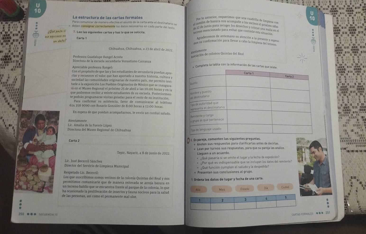 La estructura de las cartas formales
Por lo anterior, requerimos que una cuadrilla de limpieza con
Para comunicar de manera efectiva el as nto de la carta ante el destinatari  el camión de basura nos acompañe a los vecinos el próximo sába
do 12 de junio para recoger los desechos y colocar una malía en el
deben consignar correctamente los datos necesarios en cada parte del texto. terreno mencionado para evitar que continúe esta situación
¿Qué pasa si 7. Lee las siguientes cartas y haz lo que se solicita.
me equivoco en
un dato?
Carta 1 Agradecemos de antemano su atención a la presente y espera-
mos su confirmación para llevar a cabo la limpieza del terreno.
Chihuahua, Chihuahua, a 23 de abril de 2022.
Atentamente
2
Profesora Guadalupe Rangel Acosta
Asociación de colonos Quintas del Real
Directora de la escuela secundaria Venustiano Carranza ompleta la tabla con la información de las carta
Apreciable profesora Rangel:
Con el propósito de que las y los estudiantes de secundaria puedan apre-
ciar y reconocer el valor que han aportado a nuestra historia, cultura y
sociedad las comunidades originarias de nuestro pais, me permito invi-
tarle a la exposición Los Pueblos Originarios de México que se inaugura-
rá en el Museo Regional el próximo 25 de abril a las 10:00 horas y en la
que podremos recibir a veinte estudiantes de su escuela. Posteriormen-
te podrán programarse visitas guiadas para el resto de su institución. 
Para confirmar su asistencia, favor de comunicarse al teléfono
614 358 9090 con Rosario González de 8:00 horas a 12:00 horas.
En espera de que puedan acompañarnos, le envío un cordial saludo.
Atentamente 
Lic. Amalia de la Fuente López
Directora del Museo Regional de Chihuahua 
Carta 2 €. En pareja, comenten las siguientes preguntas.
* Anoten sus respuestas para clarificarlas antes de decirlas.
* Lean por turnos sus respuestas, para que su pareja las analice.
Tepic, Nayarit, a 8 de junio de 2022. Lleguen a un acuerdo.
Lic. José Becerril Sánchez ¿Qué pasaría si se omite el lugar y la fecha de expedición?
Director del Servicio de Limpieza Municipal ¿Por qué es indispensable que se incluyan los datos del remitente?
¿Qué función cumplen el saludo y la despedida?
Respetado Lic. Becerril: Presenten sus conclusiones al grupo.
Los que suscríbimos somos vecínos de la colonia Quintas del Real y nos % Ordena los datos de lugar y fecha de una carta.
permitimos comunicarle que de manera reiterada se arroja basura en
un terreno baldío que se encuentra frente al parque de la colonia, lo que
ha ocasionado la proliferación de insectos y fauna nocivos para la salud Año Mes Estado Día Ciudad
de las personas, así como el permanente mal olor.
250 . SEGUENCÍA 15 CARTAS FORMALES ●●● 251