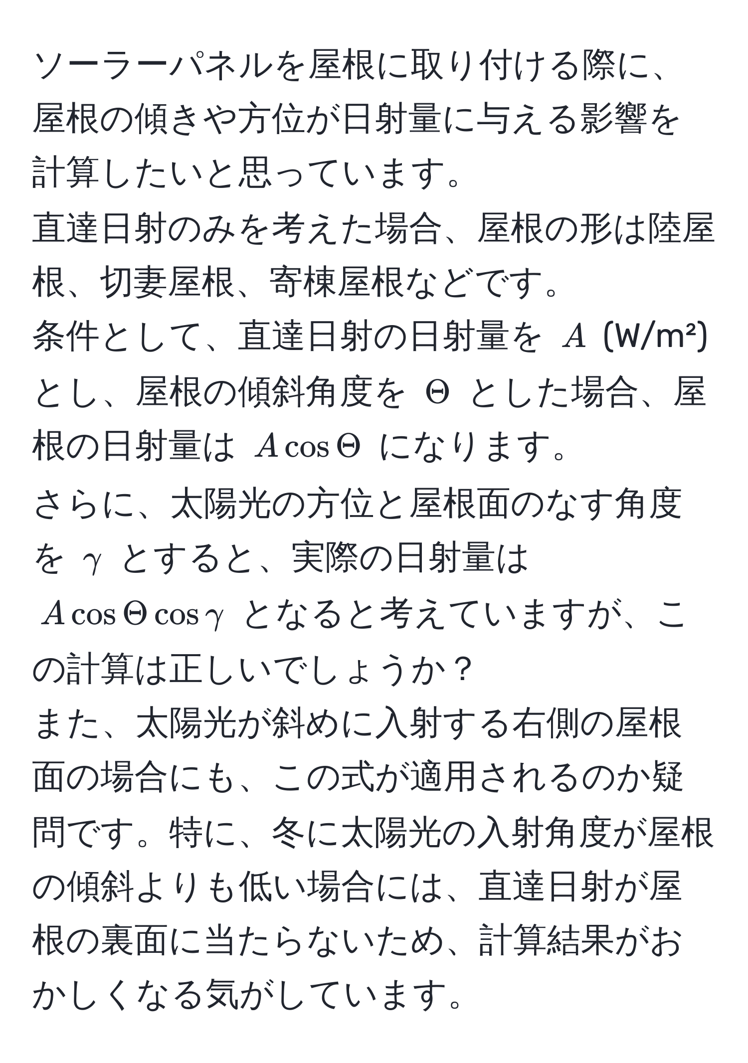 ソーラーパネルを屋根に取り付ける際に、屋根の傾きや方位が日射量に与える影響を計算したいと思っています。  
直達日射のみを考えた場合、屋根の形は陸屋根、切妻屋根、寄棟屋根などです。  
条件として、直達日射の日射量を $A$ (W/m²) とし、屋根の傾斜角度を $Theta$ とした場合、屋根の日射量は $A cos Theta$ になります。  
さらに、太陽光の方位と屋根面のなす角度を $gamma$ とすると、実際の日射量は $A cos Theta cos gamma$ となると考えていますが、この計算は正しいでしょうか？  
また、太陽光が斜めに入射する右側の屋根面の場合にも、この式が適用されるのか疑問です。特に、冬に太陽光の入射角度が屋根の傾斜よりも低い場合には、直達日射が屋根の裏面に当たらないため、計算結果がおかしくなる気がしています。