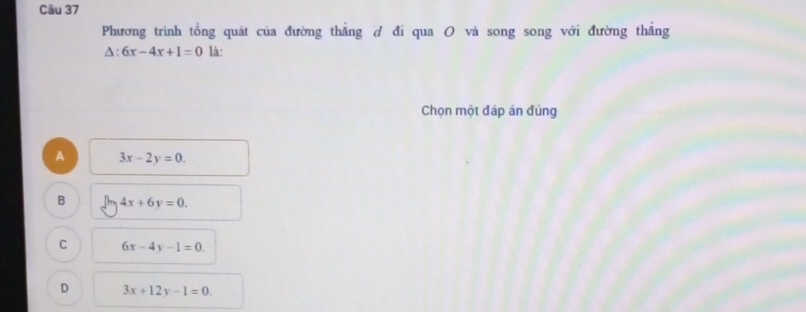 Phương trình tổng quát của đường thẳng ở đi qua O và song song với đường thắng
△ :6x-4x+1=0 là:
Chọn một đáp án đúng
A 3x-2y=0.
B 4x+6y=0.
C 6x-4y-1=0.
D 3x+12y-1=0