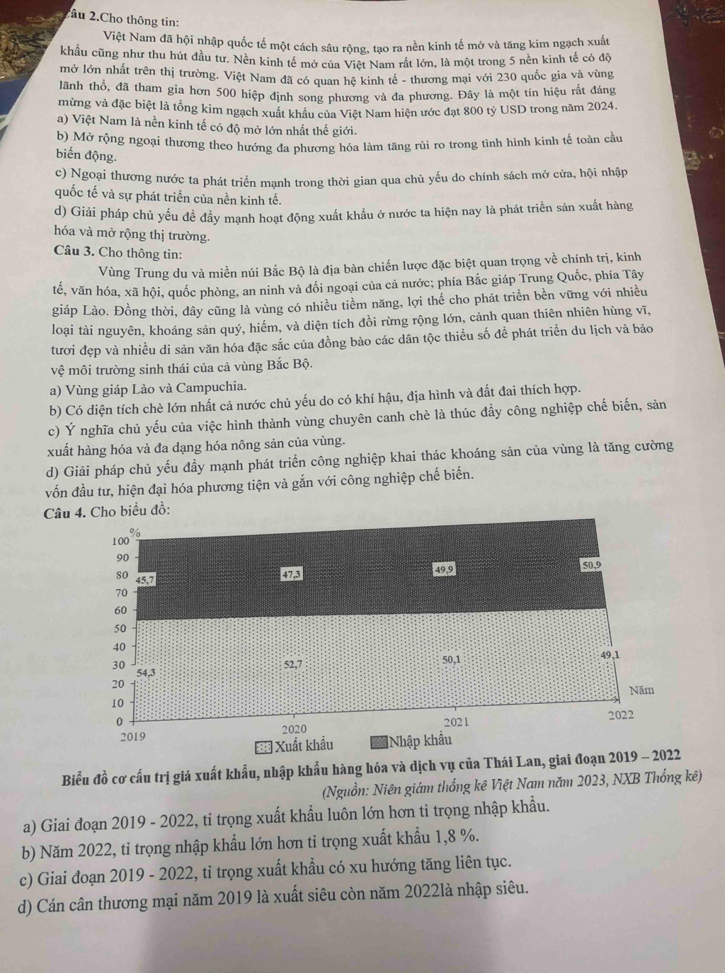2âu 2.Cho thông tin:
Việt Nam đã hội nhập quốc tế một cách sâu rộng, tạo ra nền kinh tế mở và tăng kim ngạch xuất
khẩu cũng như thu hút đầu tư. Nền kinh tế mở của Viêt Nam rất lớn, là một trong 5 nền kinh tế có độ
mở lớn nhất trên thị trường. Việt Nam đã có quan hệ kinh tế - thương mại với 230 quốc gia và vùng
lãnh thổ, đã tham gia hơn 500 hiệp định song phương và đa phương. Đây là một tín hiệu rất đáng
mừng và đặc biệt là tổng kim ngạch xuất khẩu của Việt Nam hiện ước đạt 800 tỷ USD trong năm 2024
a) Việt Nam là nền kinh tế có độ mở lớn nhất thế giới.
b) Mở rộng ngoại thương theo hướng đa phương hóa làm tăng rủi ro trong tình hình kinh tế toàn cầu
biến động.
c) Ngoại thương nước ta phát triển mạnh trong thời gian qua chủ yếu do chính sách mở cửa, hội nhập
quốc tế và sự phát triển của nền kinh tế.
d) Giải pháp chủ yếu đề đẩy mạnh hoạt động xuất khẩu ở nước ta hiện nay là phát triển sản xuất hàng
hóa và mở rộng thị trường.
Câu 3. Cho thông tin:
Vùng Trung du và miền núi Bắc Bộ là địa bàn chiến lược đặc biệt quan trọng về chính trị, kinh
tế, văn hóa, xã hội, quốc phòng, an ninh và đối ngoại của cả nước; phía Bắc giáp Trung Quốc, phía Tây
giáp Lào. Đồng thời, đây cũng là vùng có nhiều tiềm năng, lợi thế cho phát triển bền vững với nhiều
loại tài nguyên, khoáng sản quý, hiếm, và diện tích đồi rừng rộng lớn, cảnh quan thiên nhiên hùng vĩ,
tươi đẹp và nhiều di sản văn hóa đặc sắc của đồng bào các dân tộc thiểu số đề phát triển du lịch và bảo
V_Q môi trường sinh thái của cả vùng Bắc Bộ.
a) Vùng giáp Lào và Campuchia.
b) Có diện tích chè lớn nhất cả nước chủ yếu do có khí hậu, địa hình và đất đai thích hợp.
c) Ý nghĩa chủ yếu của việc hình thành vùng chuyên canh chè là thúc đẩy công nghiệp chế biến, sản
xuất hàng hóa và đa dạng hóa nông sản của vùng.
d) Giải pháp chủ yếu đầy mạnh phát triển công nghiệp khai thác khoáng sản của vùng là tăng cường
vốn đầu tư, hiện đại hóa phương tiện và gắn với công nghiệp chế biến.
Câuho biểu đồ:
Biểu đồ cơ cấu trị giá xuất khẩu, nhập khẩu hàng hóa và dịch vụ của Thái Lan, giai đoạn 201
(Nguồn: Niên giám thống kê Việt Nam năm 2023, NXB Thống kê)
a) Giai đoạn 2019 - 2022, tỉ trọng xuất khẩu luôn lớn hơn tỉ trọng nhập khẩu.
b) Năm 2022, tỉ trọng nhập khẩu lớn hơn tỉ trọng xuất khẩu 1,8 %.
c) Giai đoạn 2019 - 2022, tỉ trọng xuất khẩu có xu hướng tăng liên tục.
d) Cán cân thương mại năm 2019 là xuất siêu còn năm 2022là nhập siêu.