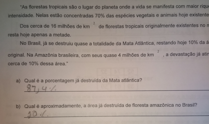 "As florestas tropicais são o lugar do planeta onde a vida se manifesta com maior riqu'
intensidade. Nelas estão concentradas 70% das espécies vegetais e animais hoje existente
Dos cerca de 16 milhões de km^2 de florestas tropicais originalmente existentes no r
resta hoje apenas a metade.
No Brasil, já se destruiu quase a totalidade da Mata Atlântica, restando hoje 10% da á
original. Na Amazônia brasileira, com seus quase 4 milhões de km^2 , a devastação já atir
cerca de 10% dessa área."
a) Qual é a porcentagem já destruída da Mata atlântica?
_
b) Qual é aproximadamente, a área já destruída de floresta amazônica no Brasil?
_