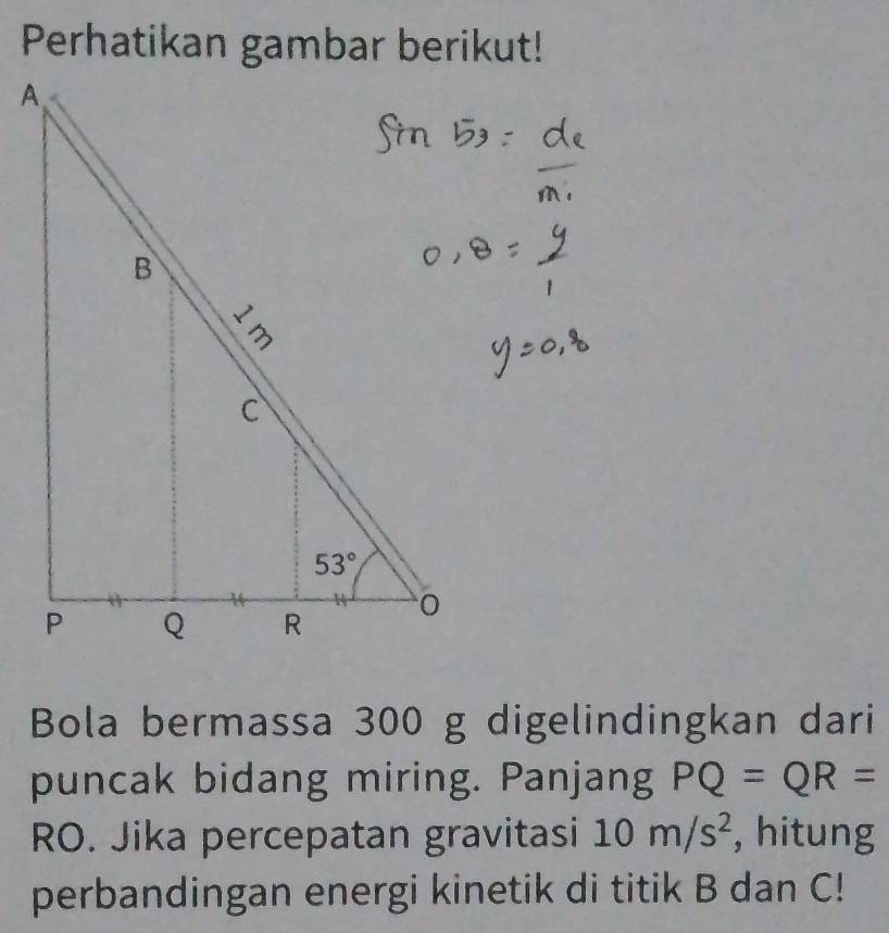 Perhatikan gambar berikut!
Bola bermassa 300 g digelindingkan dari
puncak bidang miring. Panjang PQ=QR=
RO. Jika percepatan gravitasi 10m/s^2 , hitung
perbandingan energi kinetik di titik B dan C!