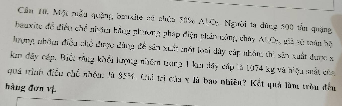 Một mẫu quặng bauxite có chứa 50% Al_2O_3. Người ta dùng 500 tấn quặng 
bauxite để điều chế nhôm bằng phương pháp điện phân nóng chảy Al_2O_3 , giả sử toàn bộ 
lượng nhôm điều chế được dùng để sản xuất một loại dây cáp nhôm thì sản xuất được x
km dây cáp. Biết rằng khối lượng nhôm trong 1 km dây cáp là 1074 kg và hiệu suất của 
quá trình điều chế nhôm là 85%. Giá trị của x là bao nhiêu? Kết quả làm tròn đến 
hàng đơn vị.