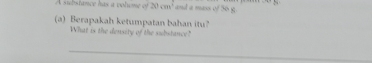 A substance has a volume of 20cm^3 and a mass of 56 g. 
(a) Berapakah ketumpatan bahan itu? 
What is the density of the substance? 
_