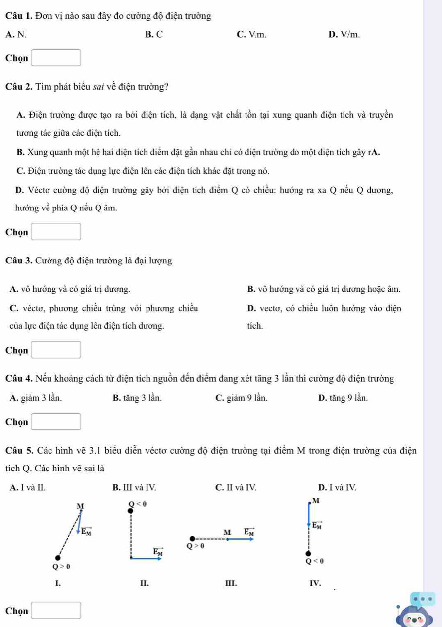 Đơn vị nào sau đây đo cường độ điện trường
A. N. B. C C. V.m. D. V/m.
Chọn □ ,□ )
Câu 2. Tìm phát biểu sai về điện trường?
A. Điện trường được tạo ra bởi điện tích, là dạng vật chất tồn tại xung quanh điện tích và truyền
tương tác giữa các điện tích.
B. Xung quanh một hệ hai điện tích điểm đặt gần nhau chi có điện trường do một điện tích gây rA.
C. Điện trường tác dụng lực điện lên các điện tích khác đặt trong nó.
D. Véctơ cường độ điện trường gây bởi điện tích điểm Q có chiều: hướng ra xa Q nếu Q dương,
hướng về phía Q nếu Q âm.
Chọn
Câu 3. Cường độ điện trường là đại lượng
A. vô hướng và có giá trị dương. B. vô hướng và có giá trị dương hoặc âm.
C. véctơ, phương chiều trùng với phương chiều D. vectơ, có chiều luôn hướng vào điện
của lực điện tác dụng lên điện tích dương. tích.
Chọn
Câu 4. Nếu khoảng cách từ điện tích nguồn đến điểm đang xét tăng 3 lần thì cường độ điện trường
A. giảm 3 lần. B. tăng 3 lần. C. giảm 9 lần. D. tăng 9 lần.
Chọn. □ □
Câu 5. Các hình vẽ 3.1 biểu diễn véctơ cường độ điện trường tại điểm M trong điện trường của điện
tích Q. Các hình vẽ sai là
A. I và II. B. III và IV. C. II và IV. D. I và IV.
M Q<0</tex>
M
vector E_M
downarrow vector E_M
M vector E_M
Q>0
vector E_M
Q<0</tex>
Q>0
I. II. III. IV.
Chọn □