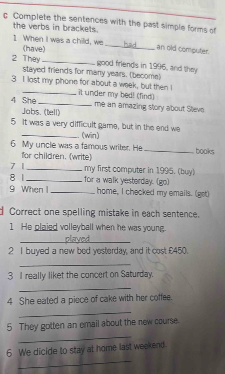 Complete the sentences with the past simple forms of 
the verbs in brackets. 
1 When I was a child, we _an old computer. 
(have) 
2 They _good friends in 1996, and they 
stayed friends for many years. (become) 
3 I lost my phone for about a week, but then I 
_it under my bed! (find) 
4 She _me an amazing story about Steve 
Jobs. (tell) 
5 It was a very difficult game, but in the end we 
_.. (win) 
6 My uncle was a famous writer. He_ 
books 
for children. (write) 
7 1 _my first computer in 1995. (buy) 
8 1 _for a walk yesterday. (go) 
9 When I _home, I checked my emails. (get) 
d Correct one spelling mistake in each sentence. 
1 He plaied volleyball when he was young. 
_ 
2 I buyed a new bed yesterday, and it cost £450. 
_ 
3 I really liket the concert on Saturday. 
_ 
4 She eated a piece of cake with her coffee. 
_ 
5 They gotten an email about the new course. 
_ 
_ 
6 We dicide to stay at home last weekend.