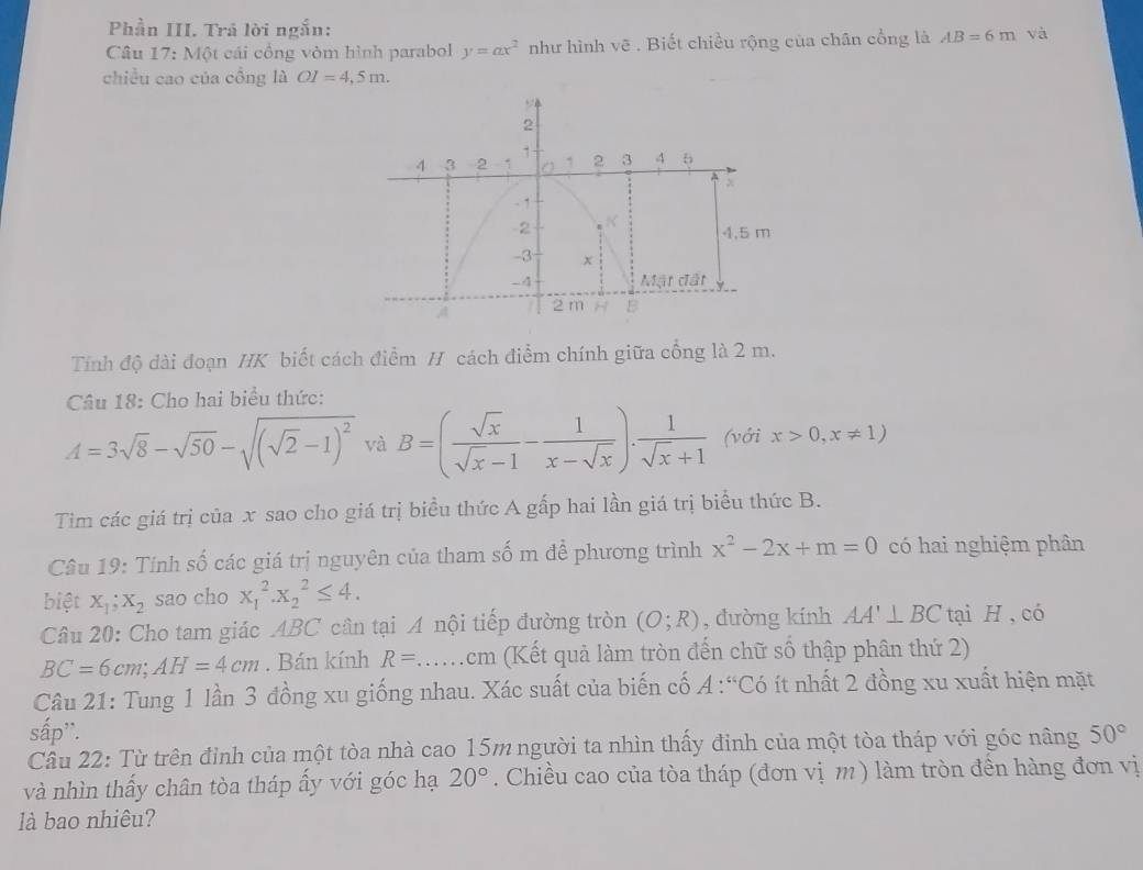 Phần III. Trả lời ngắn:
Câu 17: Một cái cổng vòm hình parabol y=ax^2 như hình vẽ . Biết chiều rộng của chân cổng là AB=6m và
chiều cao của cồng là OI=4,5m.
Tính độ dài đoạn HK biết cách điểm H cách điểm chính giữa cổng là 2 m.
Câu 18: Cho hai biểu thức:
A=3sqrt(8)-sqrt(50)-sqrt((sqrt 2)-1)^2 và B=( sqrt(x)/sqrt(x)-1 - 1/x-sqrt(x) ). 1/sqrt(x)+1  (với x>0,x!= 1)
Tim các giá trị của x sao cho giá trị biểu thức A gấp hai lần giá trị biểu thức B.
Câu 19: Tính số các giá trị nguyên của tham số m để phương trình x^2-2x+m=0 có hai nghiệm phân
biệt X_1;X_2 sao cho x_1^(2.x_2^2≤ 4.
Câu 20: Cho tam giác ABC cần tại A nội tiếp đường tròn (O;R) , đường kính AA'⊥ BC tại H , có
BC=6cm;AH=4cm. Bán kính R=.... cm (Kết quả làm tròn đến chữ số thập phân thứ 2)
Câu 21: Tung 1 lần 3 đồng xu giống nhau. Xác suất của biến cố A:“Có ít nhất 2 đồng xu xuất hiện mặt
sấp''.
Câu 22: Từ trên đỉnh của một tòa nhà cao 15m người ta nhìn thấy đinh của một tòa tháp với góc nâng 50^circ)
và nhìn thấy chân tòa tháp ẩy với góc hạ 20°. Chiều cao của tòa tháp (đơn vị m ) làm tròn đền hàng đơn vị
là bao nhiêu?