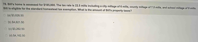 Bill's home is assessed for $185,000. The tax rate is 22.5 mills including a city millage of 6 mills, county millage of 7.5 mills, and school millage of 9 mills.
Bill is eligible for the standard homestead tax exemption. What is the amount of Bill's property taxes?
(a) $3,626.50
(b) $4,621.50
(c) $3,262.50
(d) $4,162.50