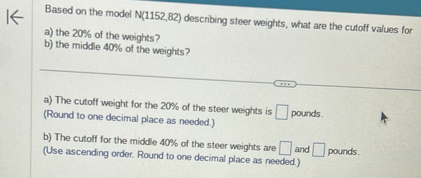 Based on the model N(1152,82) describing steer weights, what are the cutoff values for 
a) the 20% of the weights? 
b) the middle 40% of the weights? 
a) The cutoff weight for the 20% of the steer weights is □ pounds. 
(Round to one decimal place as needed.) 
b) The cutoff for the middle 40% of the steer weights are □ and □ pounds. 
(Use ascending order. Round to one decimal place as needed.)