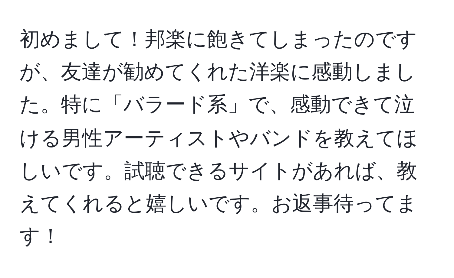 初めまして！邦楽に飽きてしまったのですが、友達が勧めてくれた洋楽に感動しました。特に「バラード系」で、感動できて泣ける男性アーティストやバンドを教えてほしいです。試聴できるサイトがあれば、教えてくれると嬉しいです。お返事待ってます！