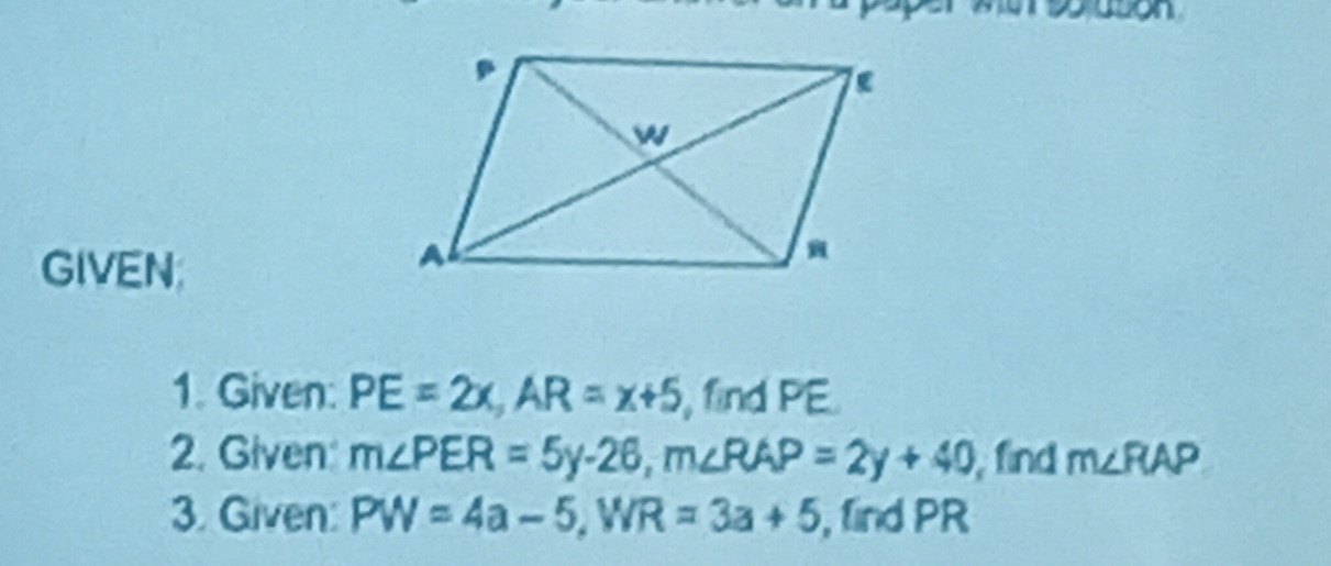 GIVEN; 
1. Given: PE=2x, AR=x+5 , find PE. 
2. Given m∠ PER=5y-26, m∠ RAP=2y+40 , find m∠ RAP
3. Given: PW=4a-5, WR=3a+5 , find PR