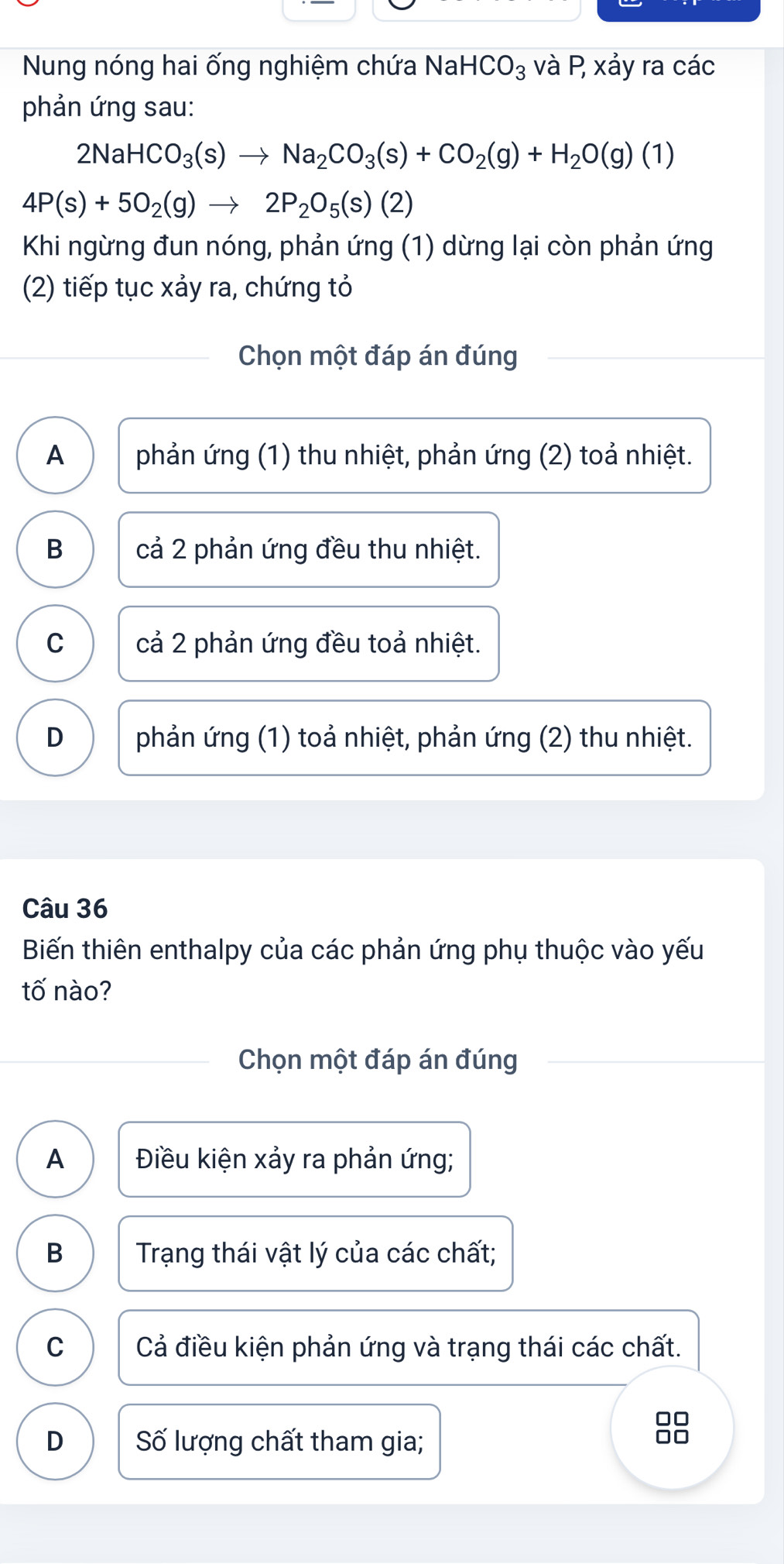 Nung nóng hai ống nghiệm chứa NaHCO_3 và P, xảy ra các
phản ứng sau:
2NaHCO_3(s)to Na_2CO_3(s)+CO_2(g)+H_2O(g)(1)
4P(s)+5O_2(g)to 2P_2O_5(s)(2)
Khi ngừng đun nóng, phản ứng (1) dừng lại còn phản ứng
(2) tiếp tục xảy ra, chứng tỏ
Chọn một đáp án đúng
A phản ứng (1) thu nhiệt, phản ứng (2) toả nhiệt.
B cả 2 phản ứng đều thu nhiệt.
C cả 2 phản ứng đều toả nhiệt.
D phản ứng (1) toả nhiệt, phản ứng (2) thu nhiệt.
Câu 36
Biến thiên enthalpy của các phản ứng phụ thuộc vào yếu
tố nào?
Chọn một đáp án đúng
A Điều kiện xảy ra phản ứng;
B Trạng thái vật lý của các chất;
C Cả điều kiện phản ứng và trạng thái các chất.
D Số lượng chất tham gia;