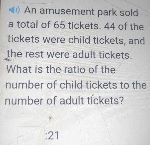 An amusement park sold 
a total of 65 tickets. 44 of the 
tickets were child tickets, and 
the rest were adult tickets. 
What is the ratio of the 
number of child tickets to the 
number of adult tíckets? 
: 21