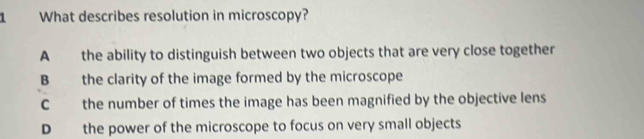 What describes resolution in microscopy?
A the ability to distinguish between two objects that are very close together
B the clarity of the image formed by the microscope
C the number of times the image has been magnified by the objective lens
D the power of the microscope to focus on very small objects