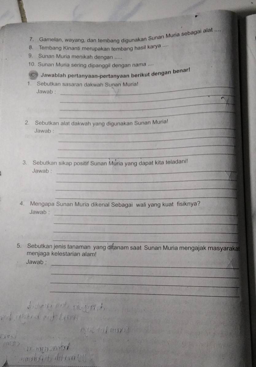 Gamelan, wayang, dan tembang digunakan Sunan Muria sebagai alat .... 
8. Tembang Kinanti merupakan tembang hasil karya ... 
9. Sunan Muria menikah dengan ..... 
10. Sunan Muria sering dipanggil dengan nama .... 
C. Jawablah pertanyaan-pertanyaan berikut dengan benar! 
_ 
1. Sebutkan sasaran dakwah Sunan Muria! 
_ 
Jawab : 
_ 
_ 
_ 
2. Sebutkan alat dakwah yang digunakan Sunan Muria! 
_ 
Jawab : 
_ 
_ 
3. Sebutkan sikap positif Sunan Muria yang dapat kita teladani! 
Jawab :_ 
_ 
_ 
_ 
4. Mengapa Sunan Muria dikenal Sebagai wali yang kuat fisiknya? 
_ 
Jawab : 
_ 
_ 
_ 
5. Sebutkan jenis tanaman yang ditanam saat Sunan Muria mengajak masyarakat 
menjaga kelestarian alam! 
_ 
Jawab : 
_ 
_ 
_