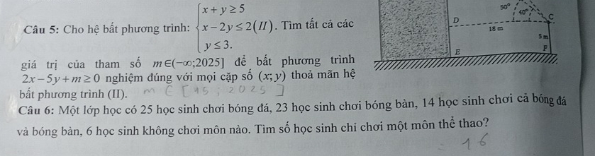 Cho hệ bất phương trình: beginarrayl x+y≥ 5 x-2y≤ 2(H) y≤ 3.endarray.. Tìm tất cả các
giá trị của tham số m∈ (-∈fty ;2025] để bất phương trình
2x-5y+m≥ 0 nghiệm dúng với mọi cặp số (x;y) thoả mãn hệ
bất phương trình (II).
Câu 6: Một lớp học có 25 học sinh chơi bóng đá, 23 học sinh chơi bóng bàn, 14 học sinh chơi cả bóng đá
và bóng bàn, 6 học sinh không chơi môn nào. Tìm số học sinh chỉ chơi một môn thể thao?