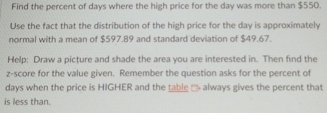 Find the percent of days where the high price for the day was more than $550. 
Use the fact that the distribution of the high price for the day is approximately 
normal with a mean of $597.89 and standard deviation of $49.67. 
Help: Draw a picture and shade the area you are interested in. Then find the 
z-score for the value given. Remember the question asks for the percent of
days when the price is HIGHER and the table # always gives the percent that 
is less than.