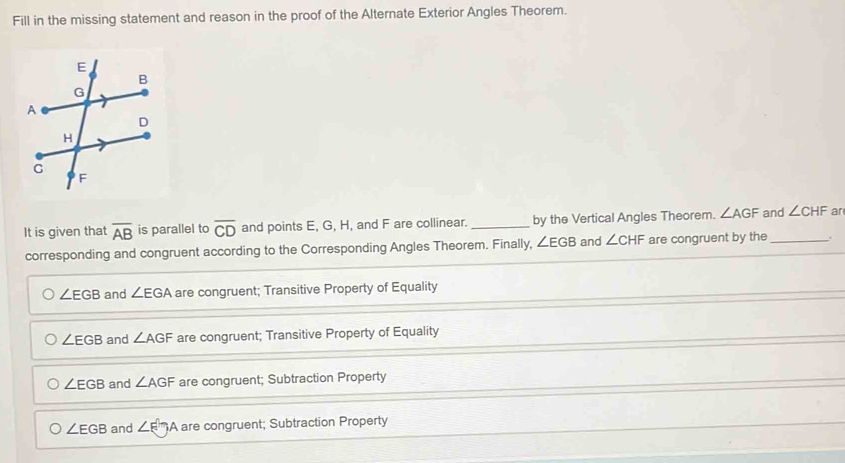 Fill in the missing statement and reason in the proof of the Alternate Exterior Angles Theorem.
It is given that overline AB is parallel to overline CD and points E, G, H, and F are collinear._ by the Vertical Angles Theorem. ∠ AGF and ∠ CHF ar
corresponding and congruent according to the Corresponding Angles Theorem. Finally, ∠ EGB and ∠ CHF are congruent by the_
∠ EGB and ∠ EGA are congruent; Transitive Property of Equality
∠ EGB and ∠ AGF are congruent; Transitive Property of Equality
∠ EGB and ∠ AGF are congruent; Subtraction Property
∠ EGB and ∠ FTA are congruent; Subtraction Property