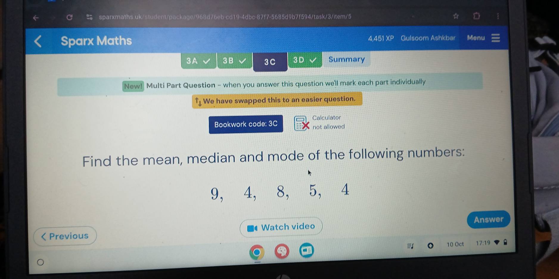 Sparx Maths 4,451 XF Gulsoom Ashkbar Menu 
3A 3B 3 C 3 D Summary 
New! Multi Part Question - when you answer this question we'll mark each part individually 
We have swapped this to an easier question. 
Calculator 
Bookwork code: 3C 
not allowed 
Find the mean, median and mode of the following numbers:
9, 4, 8, 5, 4
Answer 
Watch video 
Previous 
10 Oct