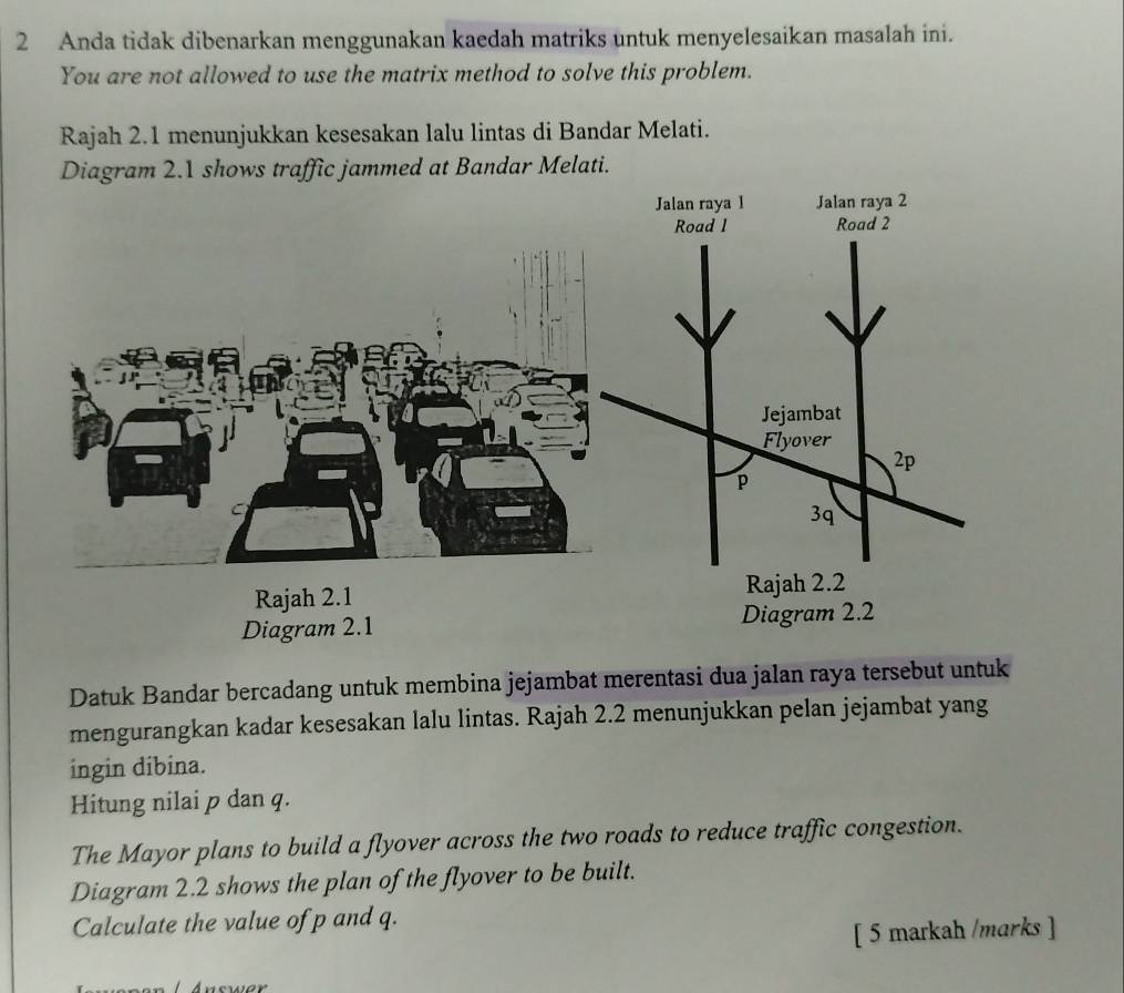 Anda tidak dibenarkan menggunakan kaedah matriks untuk menyelesaikan masalah ini. 
You are not allowed to use the matrix method to solve this problem. 
Rajah 2.1 menunjukkan kesesakan lalu lintas di Bandar Melati. 
Diagram 2.1 shows traffic jammed at Bandar Melati. 
Rajah 2.1 
Diagram 2.1 Diagram 2.2 
Datuk Bandar bercadang untuk membina jejambat merentasi dua jalan raya tersebut untuk 
mengurangkan kadar kesesakan lalu lintas. Rajah 2.2 menunjukkan pelan jejambat yang 
ingin dibina. 
Hitung nilai p dan q. 
The Mayor plans to build a flyover across the two roads to reduce traffic congestion. 
Diagram 2.2 shows the plan of the flyover to be built. 
Calculate the value of p and q. 
[ 5 markah /marks ] 
Answer