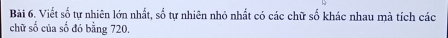 Viết số tự nhiên lớn nhất, số tự nhiên nhỏ nhất có các chữ số khác nhau mà tích các 
chữ số của số đó bằng 720.