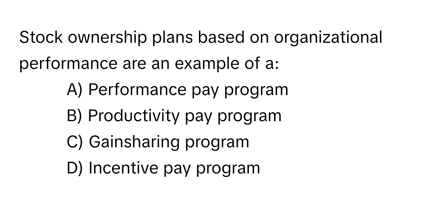 Stock ownership plans based on organizational performance are an example of a:

- A) Performance pay program
- B) Productivity pay program
- C) Gainsharing program
- D) Incentive pay program