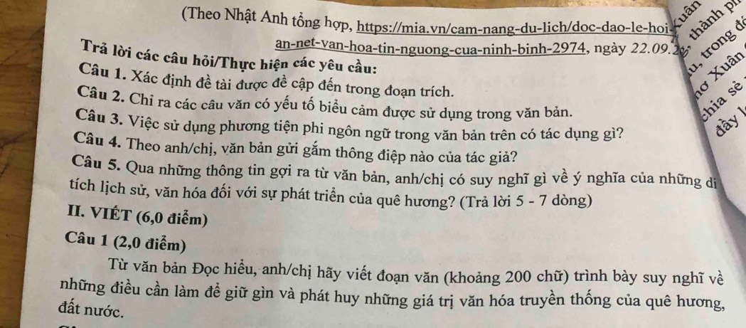 (Theo Nhật Anh tổng hợp, https://mia.vn/cam-nang-du-lich/doc-dao-le-hoi Xuân 
thành pí 
an-net-van-hoa-tin-nguong-cua-ninh-binh- 2974, ngày 22.09. 2½
Trả lời các câu hỏi/Thực hiện các yêu cầu: 
1, trong ở 
Câu 1. Xác định đề tài được đề cập đến trong đoạn trích. 
lơ Xuân 
Câu 2. Chỉ ra các câu văn có yếu tố biểu cảm được sử dụng trong văn bản. 
hia sẻ 
Câu 3. Việc sử dụng phương tiện phi ngôn ngữ trong văn bản trên có tác dụng gì? 
đày 
Câu 4. Theo anh/chị, văn bản gửi gắm thông điệp nào của tác giả? 
Câu 5. Qua những thông tin gợi ra từ văn bản, anh/chị có suy nghĩ gì về ý nghĩa của những dị 
tích lịch sử, văn hóa đối với sự phát triển của quê hương? (Trả lời 5 - 7 dòng) 
II. VIÉT (6, 0 điễm) 
Câu 1 (2,0 điểm) 
Từ văn bản Đọc hiểu, anh/chị hãy viết đoạn văn (khoảng 200 chữ) trình bày suy nghĩ về 
những điều cần làm đề giữ gìn và phát huy những giá trị văn hóa truyền thống của quê hương, 
đất nước.