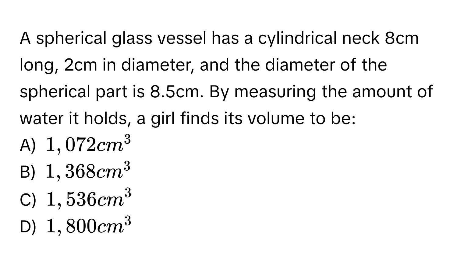 A spherical glass vessel has a cylindrical neck 8cm long, 2cm in diameter, and the diameter of the spherical part is 8.5cm. By measuring the amount of water it holds, a girl finds its volume to be:
A) $1,072cm^3$
B) $1,368cm^3$
C) $1,536cm^3$
D) $1,800cm^3$