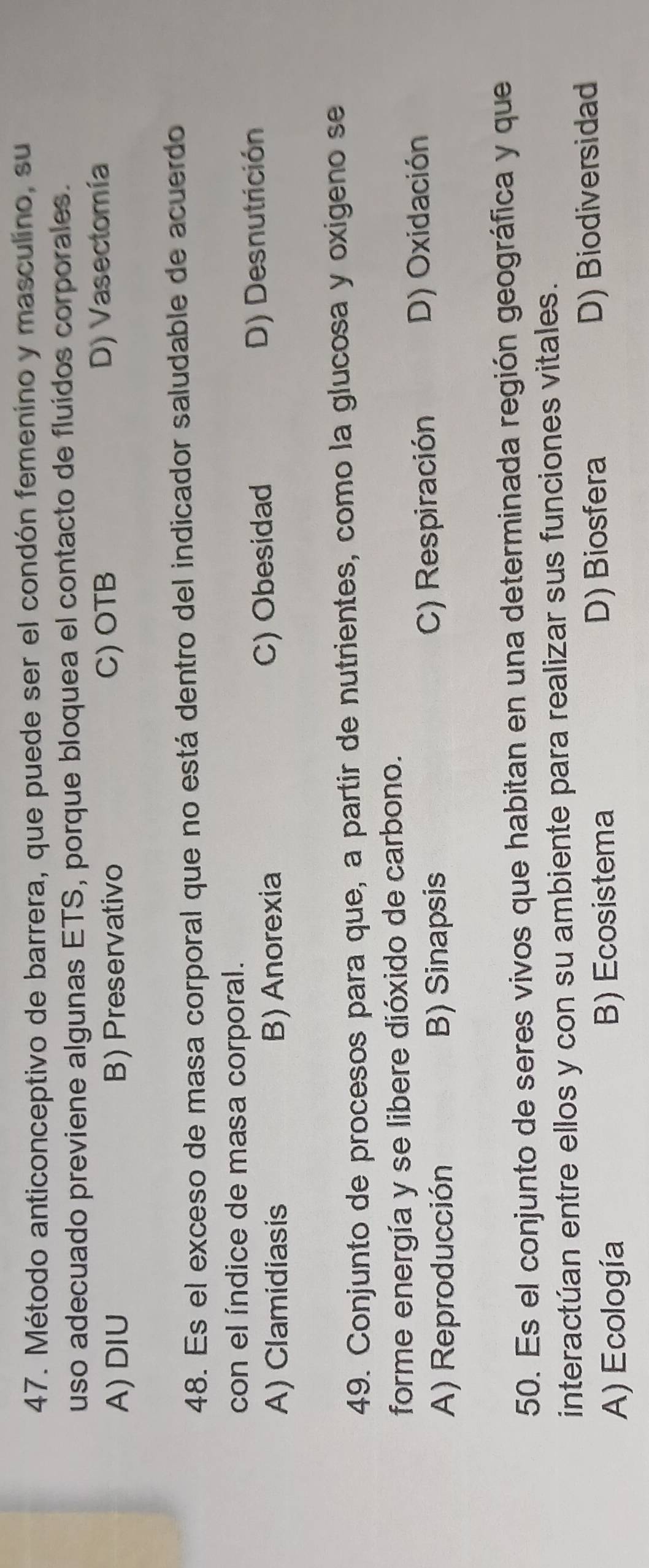 Método anticonceptivo de barrera, que puede ser el condón femenino y masculino, su
uso adecuado previene algunas ETS, porque bloquea el contacto de fluídos corporales.
A) DIU B) Preservativo C) OTB D) Vasectomía
48. Es el exceso de masa corporal que no está dentro del indicador saludable de acuerdo
con el índice de masa corporal.
A) Clamidiasis B) Anorexia C) Obesidad
D) Desnutrición
49. Conjunto de procesos para que, a partir de nutrientes, como la glucosa y oxigeno se
forme energía y se libere dióxido de carbono.
A) Reproducción B) Sinapsis C) Respiración
D) Oxidación
50. Es el conjunto de seres vivos que habitan en una determinada región geográfica y que
interactúan entre ellos y con su ambiente para realizar sus funciones vitales.
A) Ecología B) Ecosistema D) Biosfera D) Biodiversidad