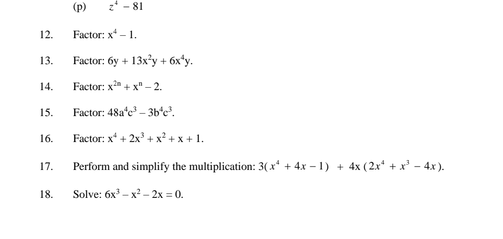 z^4-81
12. Factor: x^4-1. 
13. Factor: 6y+13x^2y+6x^4y. 
14. Factor: x^(2n)+x^n-2. 
15. Factor: 48a^4c^3-3b^4c^3. 
16. Factor: x^4+2x^3+x^2+x+1. 
17. Perform and simplify the multiplication: 3(x^4+4x-1)+4x(2x^4+x^3-4x). 
18. Solve: 6x^3-x^2-2x=0.