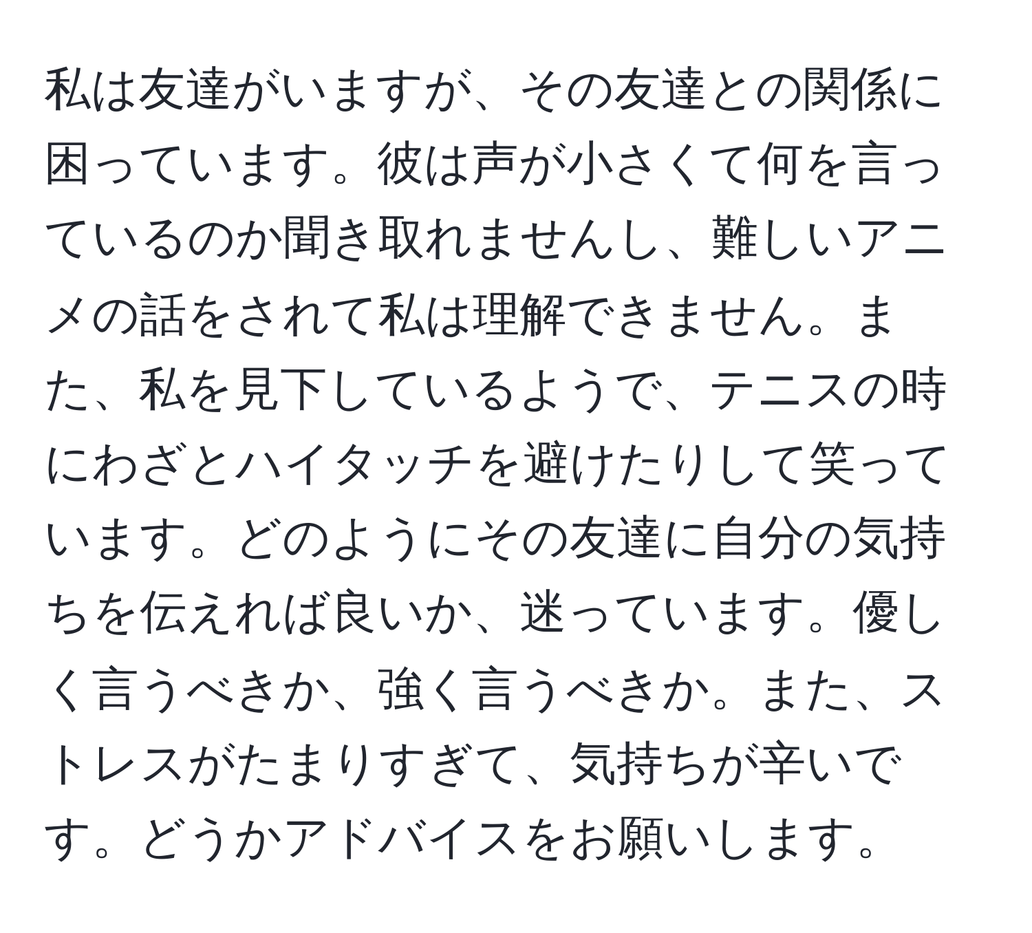 私は友達がいますが、その友達との関係に困っています。彼は声が小さくて何を言っているのか聞き取れませんし、難しいアニメの話をされて私は理解できません。また、私を見下しているようで、テニスの時にわざとハイタッチを避けたりして笑っています。どのようにその友達に自分の気持ちを伝えれば良いか、迷っています。優しく言うべきか、強く言うべきか。また、ストレスがたまりすぎて、気持ちが辛いです。どうかアドバイスをお願いします。