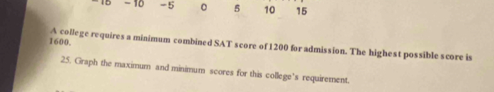 -15 -10 -5 。 5 10 15
1600. 
A college requires a minimum combined SAT score of 1200 for admission. The highest possible score is 
25. Graph the maximum and minimum scores for this college’s requirement.