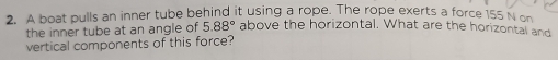 A boat pulls an inner tube behind it using a rope. The rope exerts a force 155 N on 
the inner tube at an angle of 5.88° above the horizontal. What are the horizontal and 
vertical components of this force?