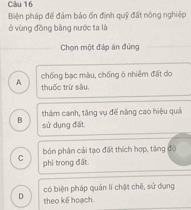 Biện pháp để đảm bảo ổn định quỹ đất nông nghiệp
ở vùng đồng bằng nước ta là
Chọn một đáp án đúng
chống bạc màu, chống ô nhiễm đất do
A thuốc trừ sâu.
thâm canh, tăng vụ để nâng cao hiệu quả
B sử dụng đất.
bón phân cải tạo đất thích hợp, tăng độ
C
phì trong đất.
có biện pháp quán lí chặt chẽ, sử dụng
D theo kế hoạch.